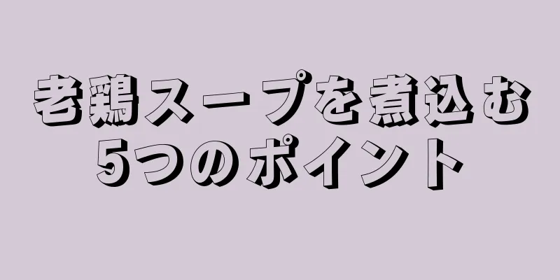 老鶏スープを煮込む5つのポイント