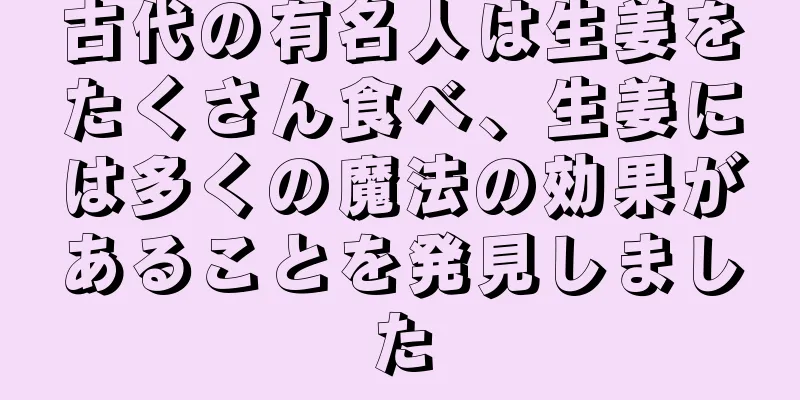 古代の有名人は生姜をたくさん食べ、生姜には多くの魔法の効果があることを発見しました