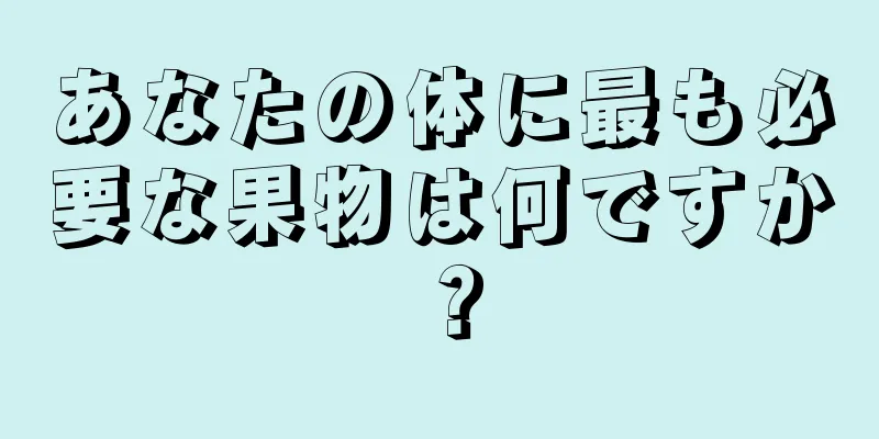 あなたの体に最も必要な果物は何ですか？