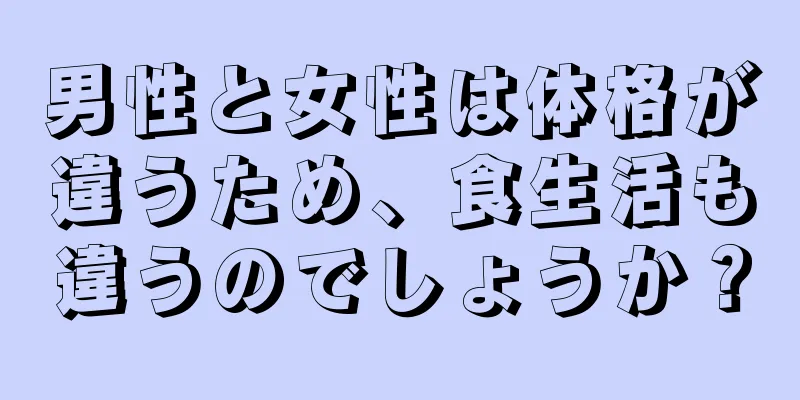 男性と女性は体格が違うため、食生活も違うのでしょうか？