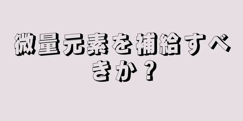 微量元素を補給すべきか？