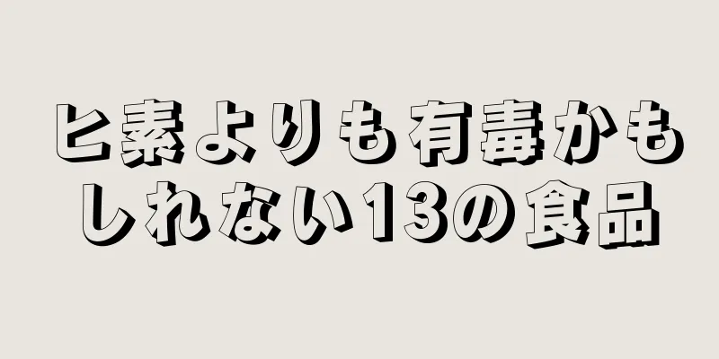 ヒ素よりも有毒かもしれない13の食品