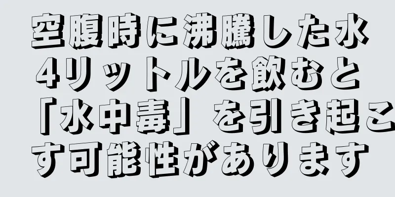 空腹時に沸騰した水4リットルを飲むと「水中毒」を引き起こす可能性があります