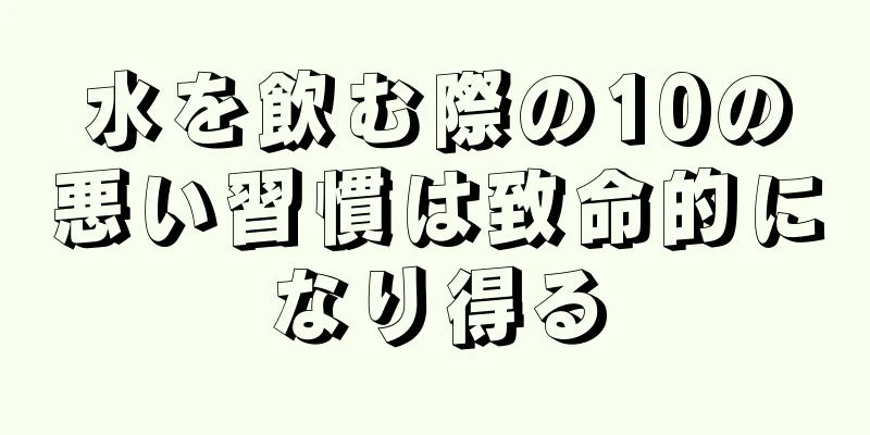 水を飲む際の10の悪い習慣は致命的になり得る