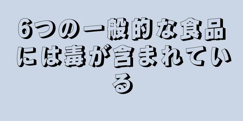 6つの一般的な食品には毒が含まれている