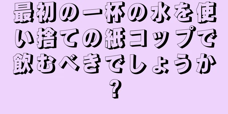 最初の一杯の水を使い捨ての紙コップで飲むべきでしょうか?