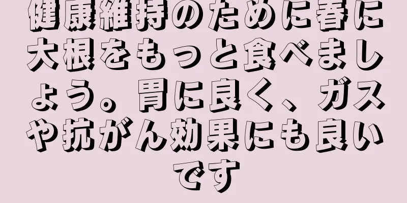 健康維持のために春に大根をもっと食べましょう。胃に良く、ガスや抗がん効果にも良いです