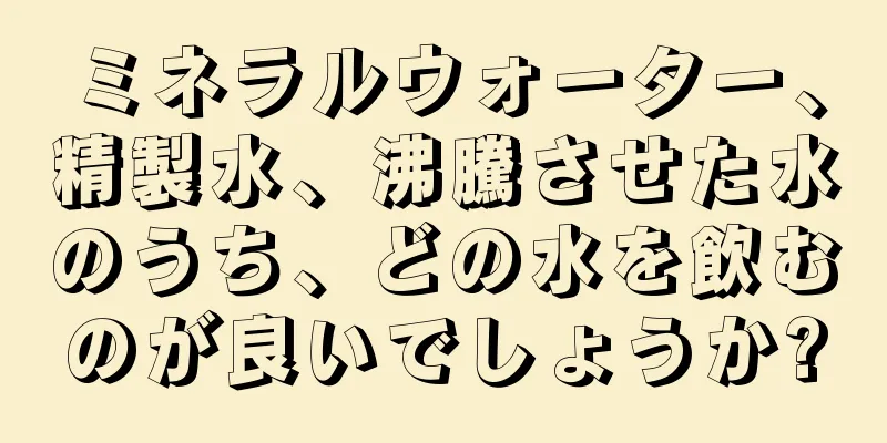 ミネラルウォーター、精製水、沸騰させた水のうち、どの水を飲むのが良いでしょうか?