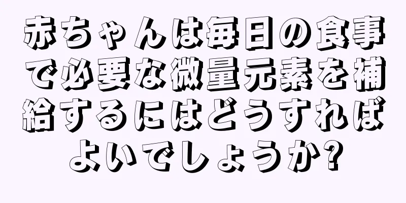 赤ちゃんは毎日の食事で必要な微量元素を補給するにはどうすればよいでしょうか?