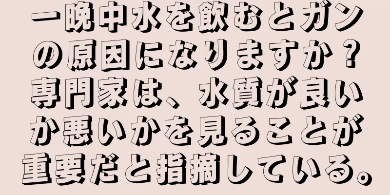 一晩中水を飲むとガンの原因になりますか？専門家は、水質が良いか悪いかを見ることが重要だと指摘している。